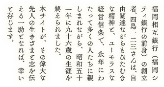 福岡相互銀行（福岡シティ銀行の前身）の創立者、四島一二三さんは、自由闊達ながらもひたむきな精神と、ユーモラスな経営信条で、永年にわたって多くの人たちに親しまれながら、昭和五十六年に九十六歳の生涯を終えられました。本サイトが、その偉大な先人の生きざまと志を伝える一助となれば、幸いと存じます。